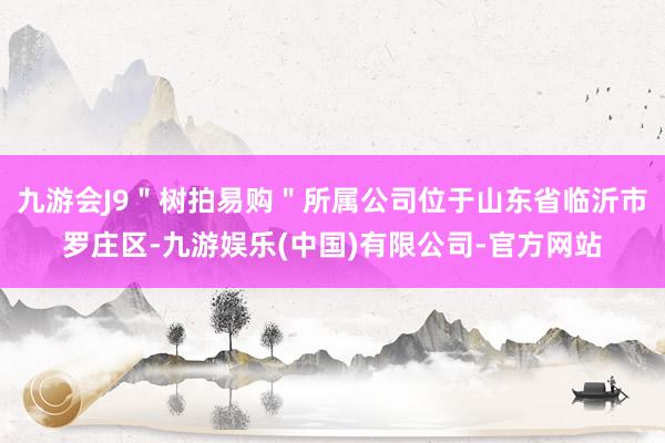 九游会J9＂树拍易购＂所属公司位于山东省临沂市罗庄区-九游娱乐(中国)有限公司-官方网站