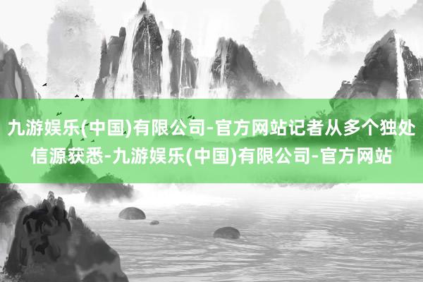 九游娱乐(中国)有限公司-官方网站记者从多个独处信源获悉-九游娱乐(中国)有限公司-官方网站