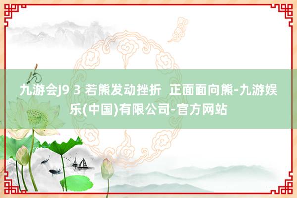 九游会J9 　　3 若熊发动挫折  　　正面面向熊-九游娱乐(中国)有限公司-官方网站