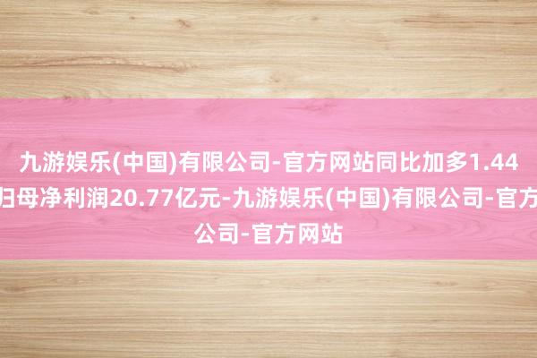 九游娱乐(中国)有限公司-官方网站同比加多1.44%；归母净利润20.77亿元-九游娱乐(中国)有限公司-官方网站