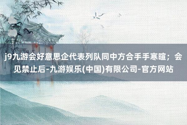 j9九游会好意思企代表列队同中方合手手寒暄；会见禁止后-九游娱乐(中国)有限公司-官方网站