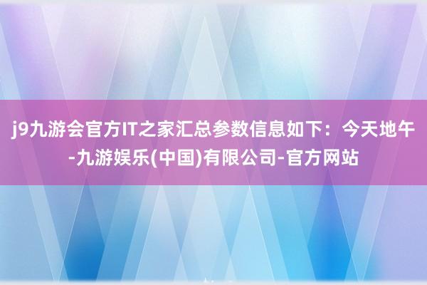 j9九游会官方IT之家汇总参数信息如下：今天地午-九游娱乐(中国)有限公司-官方网站