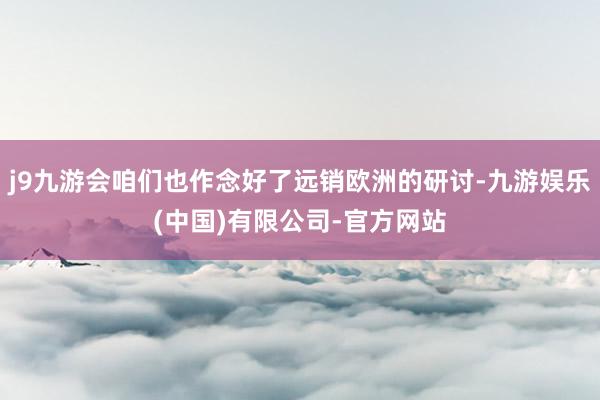 j9九游会咱们也作念好了远销欧洲的研讨-九游娱乐(中国)有限公司-官方网站