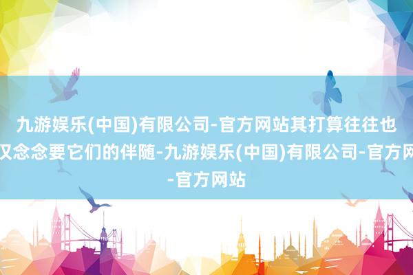 九游娱乐(中国)有限公司-官方网站其打算往往也仅仅念念要它们的伴随-九游娱乐(中国)有限公司-官方网站