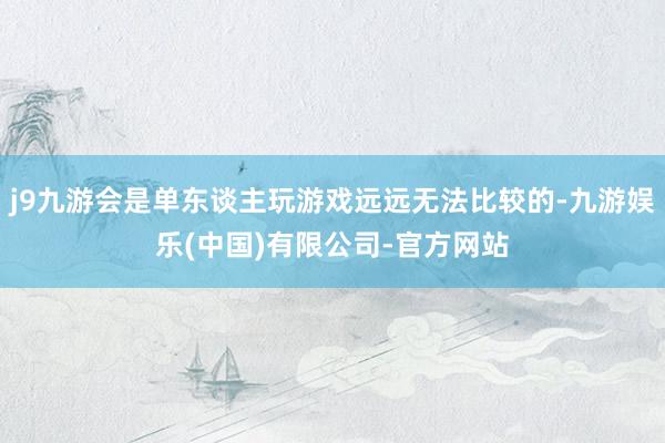 j9九游会是单东谈主玩游戏远远无法比较的-九游娱乐(中国)有限公司-官方网站