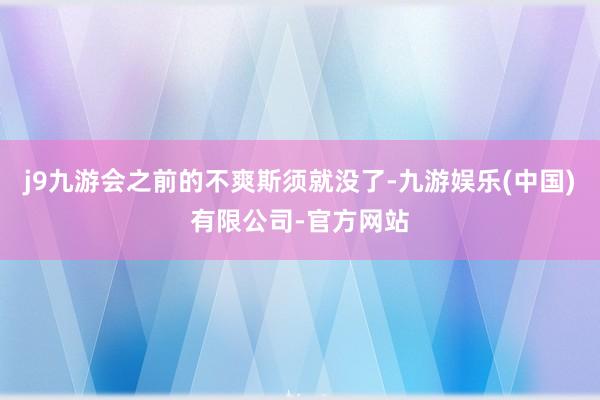 j9九游会之前的不爽斯须就没了-九游娱乐(中国)有限公司-官方网站