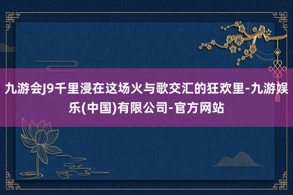 九游会J9千里浸在这场火与歌交汇的狂欢里-九游娱乐(中国)有限公司-官方网站