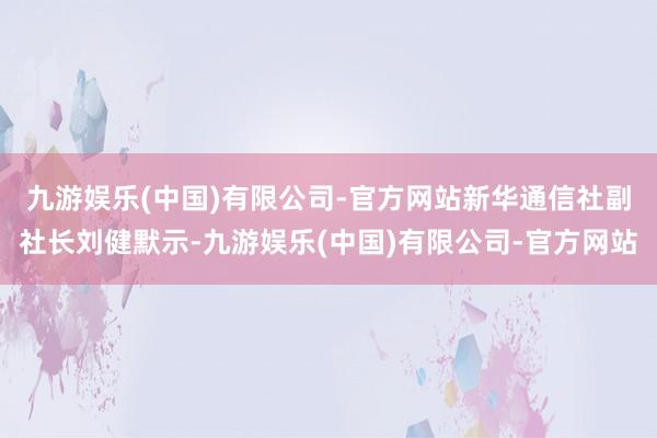 九游娱乐(中国)有限公司-官方网站　　新华通信社副社长刘健默示-九游娱乐(中国)有限公司-官方网站