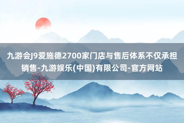 九游会J9爱施德2700家门店与售后体系不仅承担销售-九游娱乐(中国)有限公司-官方网站