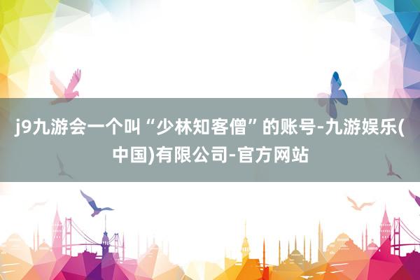 j9九游会一个叫“少林知客僧”的账号-九游娱乐(中国)有限公司-官方网站