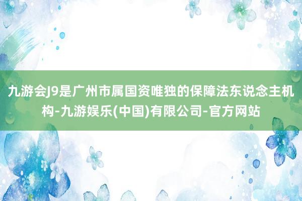 九游会J9是广州市属国资唯独的保障法东说念主机构-九游娱乐(中国)有限公司-官方网站
