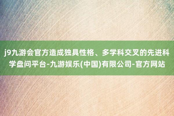 j9九游会官方造成独具性格、多学科交叉的先进科学盘问平台-九游娱乐(中国)有限公司-官方网站