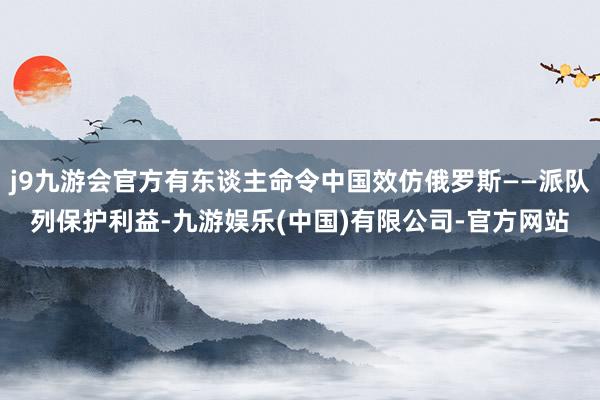 j9九游会官方有东谈主命令中国效仿俄罗斯——派队列保护利益-九游娱乐(中国)有限公司-官方网站