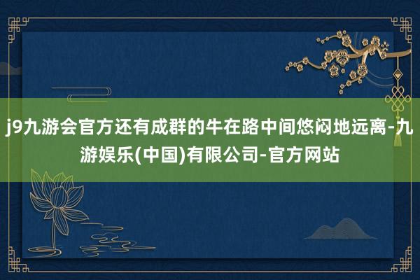 j9九游会官方还有成群的牛在路中间悠闷地远离-九游娱乐(中国)有限公司-官方网站