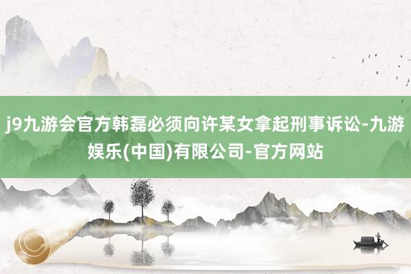 j9九游会官方韩磊必须向许某女拿起刑事诉讼-九游娱乐(中国)有限公司-官方网站