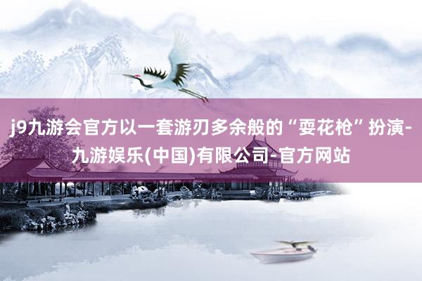 j9九游会官方以一套游刃多余般的“耍花枪”扮演-九游娱乐(中国)有限公司-官方网站