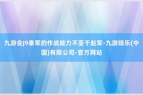 九游会J9秦军的作战能力不亚于赵军-九游娱乐(中国)有限公司-官方网站