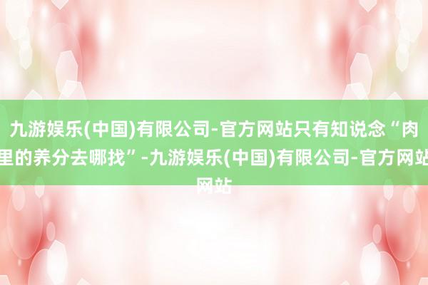 九游娱乐(中国)有限公司-官方网站只有知说念“肉里的养分去哪找”-九游娱乐(中国)有限公司-官方网站