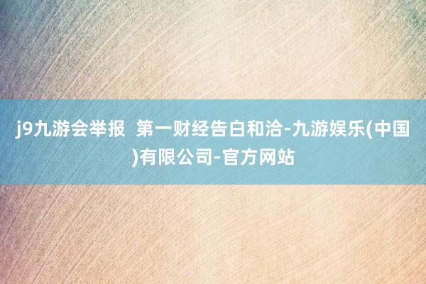 j9九游会举报  第一财经告白和洽-九游娱乐(中国)有限公司-官方网站