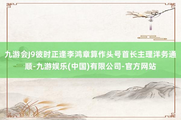 九游会J9彼时正逢李鸿章算作头号首长主理洋务通顺-九游娱乐(中国)有限公司-官方网站