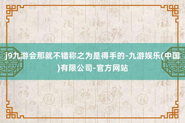 j9九游会那就不错称之为是得手的-九游娱乐(中国)有限公司-官方网站