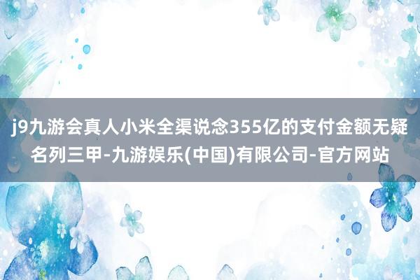 j9九游会真人小米全渠说念355亿的支付金额无疑名列三甲-九游娱乐(中国)有限公司-官方网站