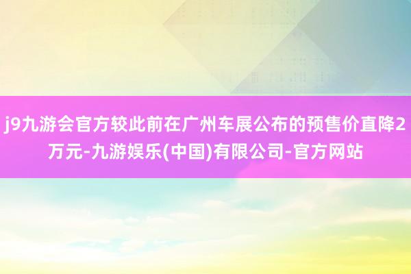 j9九游会官方较此前在广州车展公布的预售价直降2万元-九游娱乐(中国)有限公司-官方网站