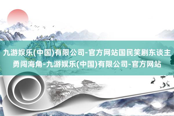 九游娱乐(中国)有限公司-官方网站国民笑剧东谈主勇闯海角-九游娱乐(中国)有限公司-官方网站