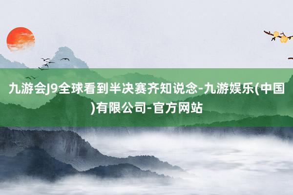 九游会J9全球看到半决赛齐知说念-九游娱乐(中国)有限公司-官方网站