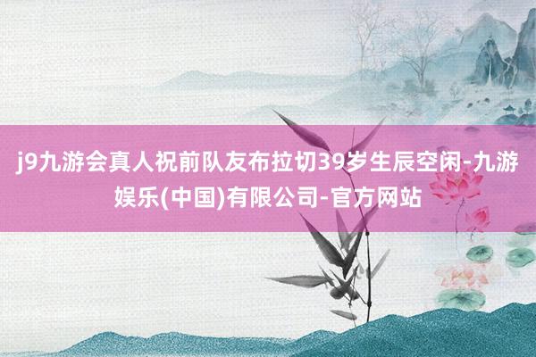 j9九游会真人祝前队友布拉切39岁生辰空闲-九游娱乐(中国)有限公司-官方网站