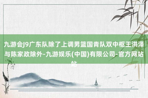 九游会J9广东队除了上调男篮国青队双中枢王洪泽与陈家政除外-九游娱乐(中国)有限公司-官方网站