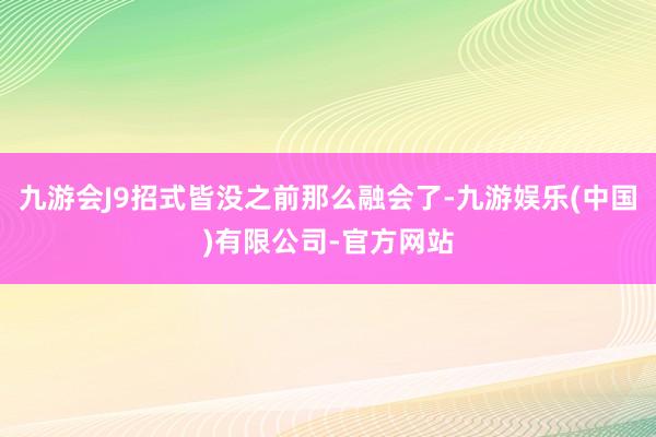 九游会J9招式皆没之前那么融会了-九游娱乐(中国)有限公司-官方网站