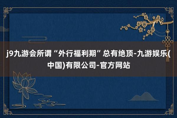 j9九游会所谓“外行福利期”总有绝顶-九游娱乐(中国)有限公司-官方网站