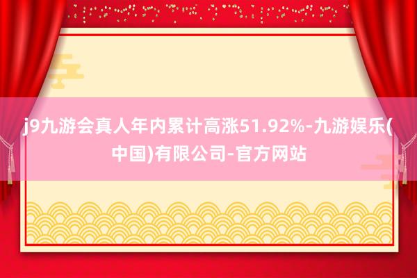 j9九游会真人年内累计高涨51.92%-九游娱乐(中国)有限公司-官方网站