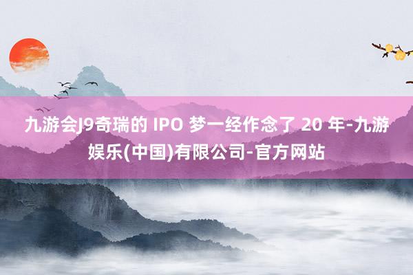 九游会J9奇瑞的 IPO 梦一经作念了 20 年-九游娱乐(中国)有限公司-官方网站