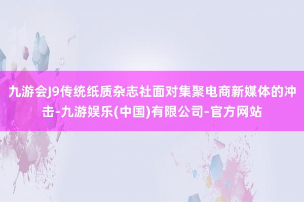 九游会J9传统纸质杂志社面对集聚电商新媒体的冲击-九游娱乐(中国)有限公司-官方网站