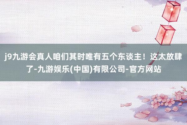 j9九游会真人咱们其时唯有五个东谈主！这太放肆了-九游娱乐(中国)有限公司-官方网站