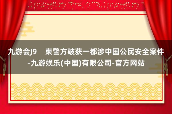 九游会J9    柬警方破获一都涉中国公民安全案件-九游娱乐(中国)有限公司-官方网站