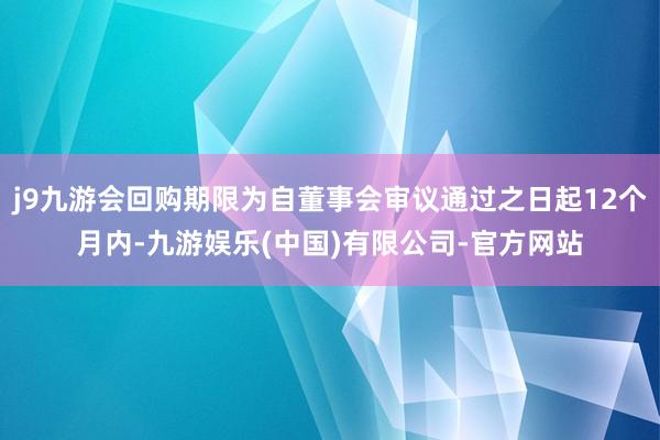 j9九游会回购期限为自董事会审议通过之日起12个月内-九游娱乐(中国)有限公司-官方网站