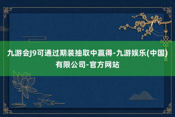 九游会J9可通过期装抽取中赢得-九游娱乐(中国)有限公司-官方网站