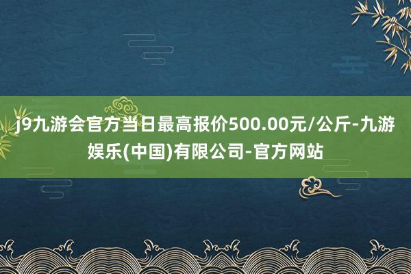 j9九游会官方当日最高报价500.00元/公斤-九游娱乐(中国)有限公司-官方网站