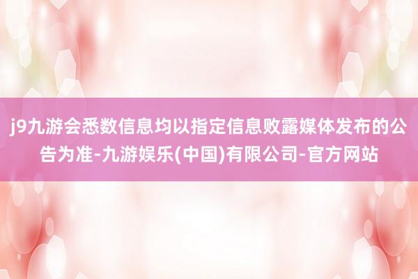 j9九游会悉数信息均以指定信息败露媒体发布的公告为准-九游娱乐(中国)有限公司-官方网站