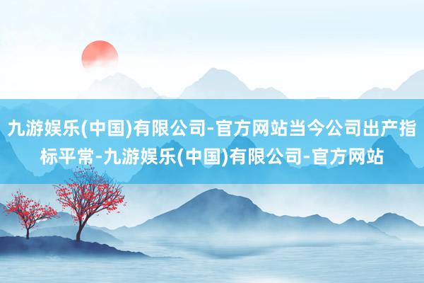 九游娱乐(中国)有限公司-官方网站当今公司出产指标平常-九游娱乐(中国)有限公司-官方网站