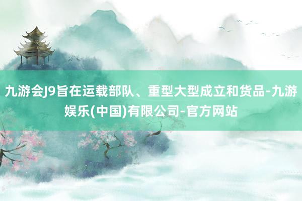 九游会J9旨在运载部队、重型大型成立和货品-九游娱乐(中国)有限公司-官方网站