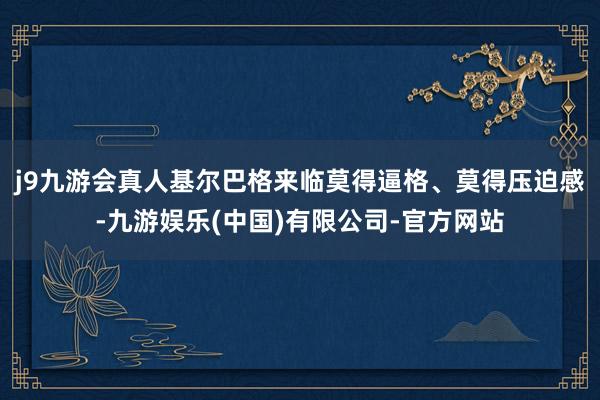j9九游会真人基尔巴格来临莫得逼格、莫得压迫感-九游娱乐(中国)有限公司-官方网站