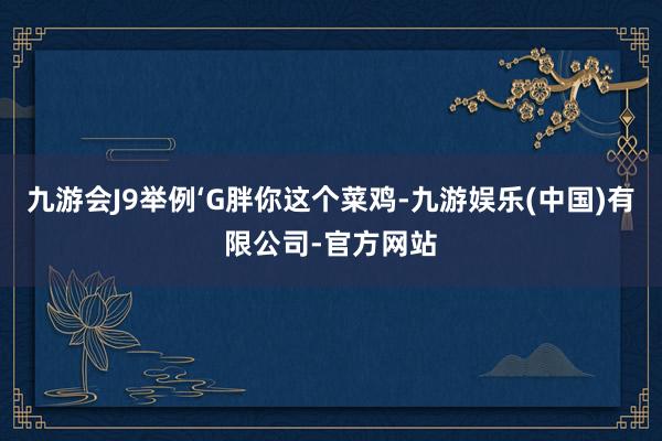 九游会J9举例‘G胖你这个菜鸡-九游娱乐(中国)有限公司-官方网站