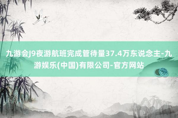 九游会J9夜游航班完成管待量37.4万东说念主-九游娱乐(中国)有限公司-官方网站