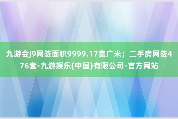 九游会J9网签面积9999.17宽广米；二手房网签476套-九游娱乐(中国)有限公司-官方网站