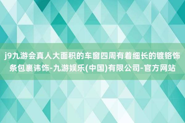 j9九游会真人大面积的车窗四周有着细长的镀铬饰条包裹讳饰-九游娱乐(中国)有限公司-官方网站