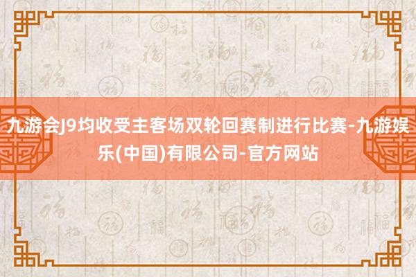 九游会J9均收受主客场双轮回赛制进行比赛-九游娱乐(中国)有限公司-官方网站